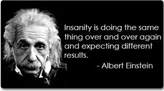 Insanity is doing the same thing over and over and expecting different results. –Albert Einstein